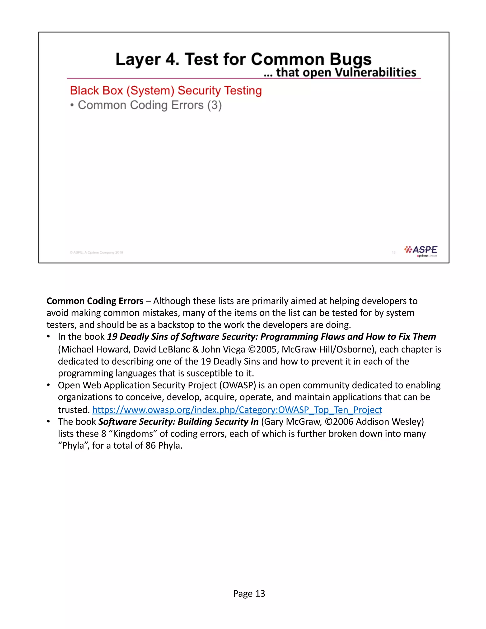 Common Coding Errors – Although these lists are primarily aimed at helping developers to
avoid making common mistakes, many of the items on the list can be tested for by system
testers, and should be as a backstop to the work the developers are doing.
• In the book 19 Deadly Sins of Software Security: Programming Flaws and How to Fix Them
(Michael Howard, David LeBlanc & John Viega ©2005, McGraw-Hill/Osborne), each chapter is
dedicated to describing one of the 19 Deadly Sins and how to prevent it in each of the
programming languages that is susceptible to it.
• Open Web Application Security Project (OWASP) is an open community dedicated to enabling
organizations to conceive, develop, acquire, operate, and maintain applications that can be
trusted. https://www.owasp.org/index.php/Category:OWASP_Top_Ten_Project
• The book Software Security: Building Security In (Gary McGraw, ©2006 Addison Wesley)
lists these 8 “Kingdoms” of coding errors, each of which is further broken down into many
“Phyla”, for a total of 86 Phyla.
Page 13
 