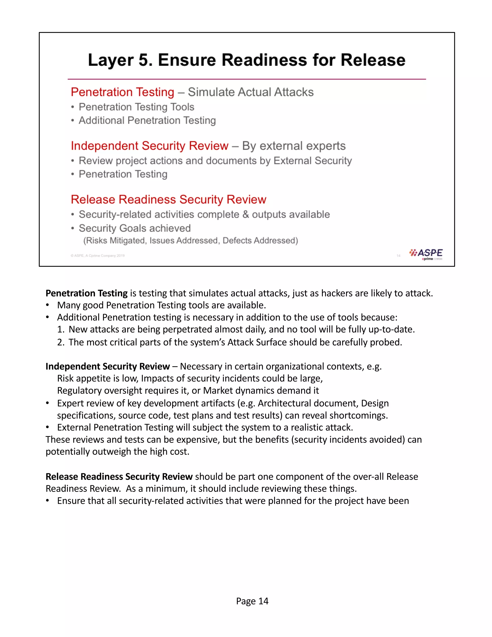 Penetration Testing is testing that simulates actual attacks, just as hackers are likely to attack.
• Many good Penetration Testing tools are available.
• Additional Penetration testing is necessary in addition to the use of tools because:
1. New attacks are being perpetrated almost daily, and no tool will be fully up-to-date.
2. The most critical parts of the system’s Attack Surface should be carefully probed.
Independent Security Review – Necessary in certain organizational contexts, e.g.
Risk appetite is low, Impacts of security incidents could be large,
Regulatory oversight requires it, or Market dynamics demand it
• Expert review of key development artifacts (e.g. Architectural document, Design
specifications, source code, test plans and test results) can reveal shortcomings.
• External Penetration Testing will subject the system to a realistic attack.
These reviews and tests can be expensive, but the benefits (security incidents avoided) can
potentially outweigh the high cost.
Release Readiness Security Review should be part one component of the over-all Release
Readiness Review. As a minimum, it should include reviewing these things.
• Ensure that all security-related activities that were planned for the project have been
Page 14
 
