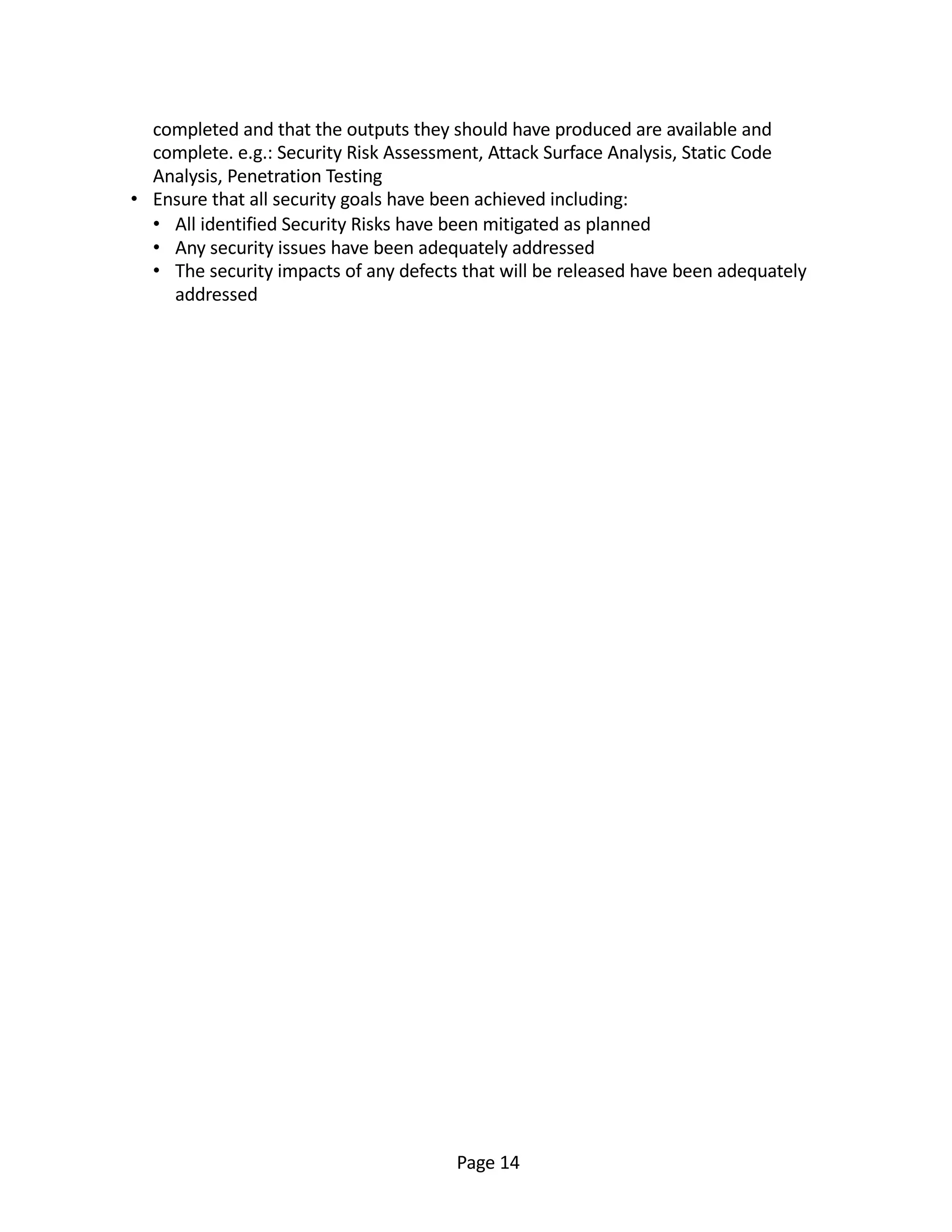completed and that the outputs they should have produced are available and
complete. e.g.: Security Risk Assessment, Attack Surface Analysis, Static Code
Analysis, Penetration Testing
• Ensure that all security goals have been achieved including:
• All identified Security Risks have been mitigated as planned
• Any security issues have been adequately addressed
• The security impacts of any defects that will be released have been adequately
addressed
Page 14
 