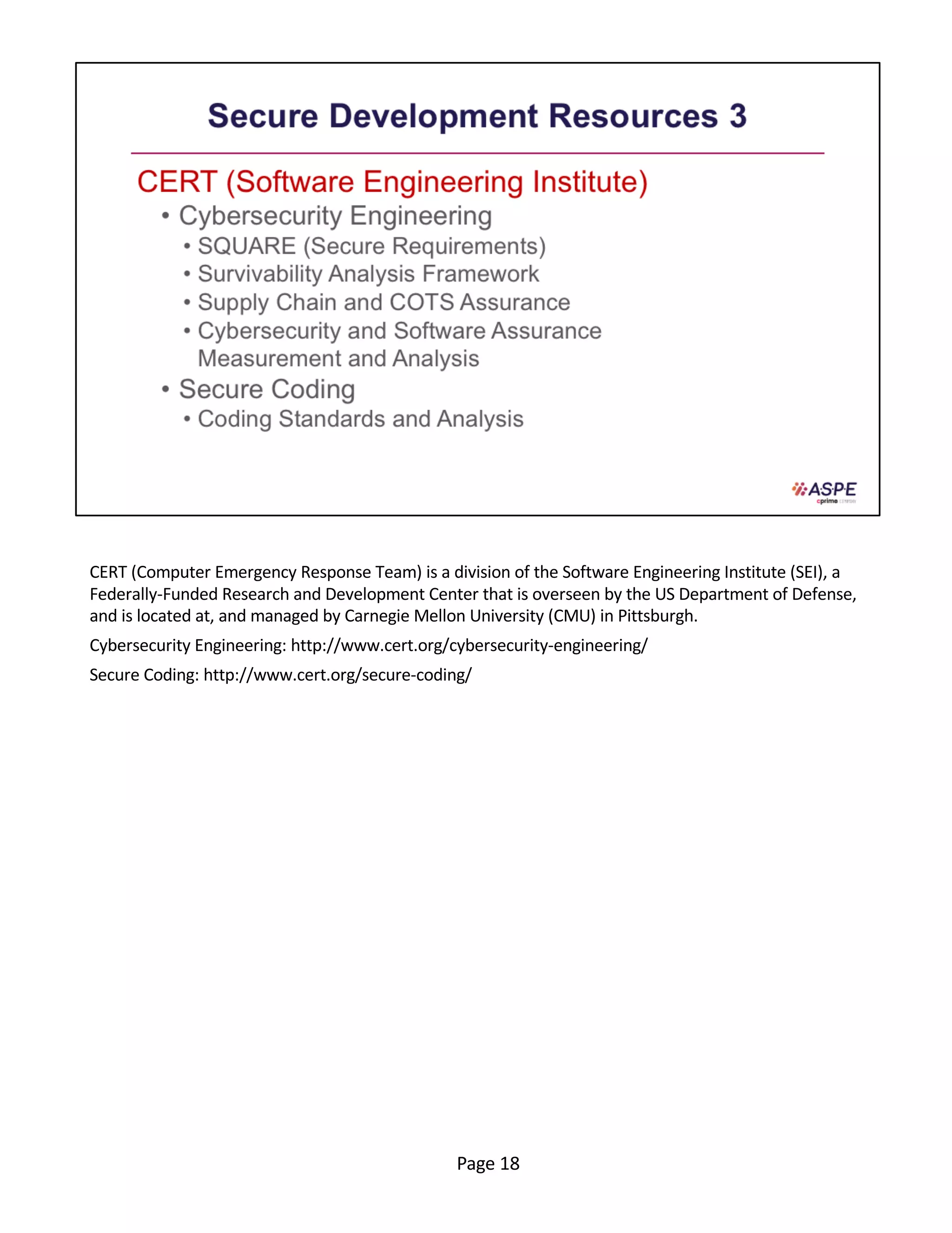 CERT (Computer Emergency Response Team) is a division of the Software Engineering Institute (SEI), a
Federally-Funded Research and Development Center that is overseen by the US Department of Defense,
and is located at, and managed by Carnegie Mellon University (CMU) in Pittsburgh.
Cybersecurity Engineering: http://www.cert.org/cybersecurity-engineering/
Secure Coding: http://www.cert.org/secure-coding/
Page 18
 