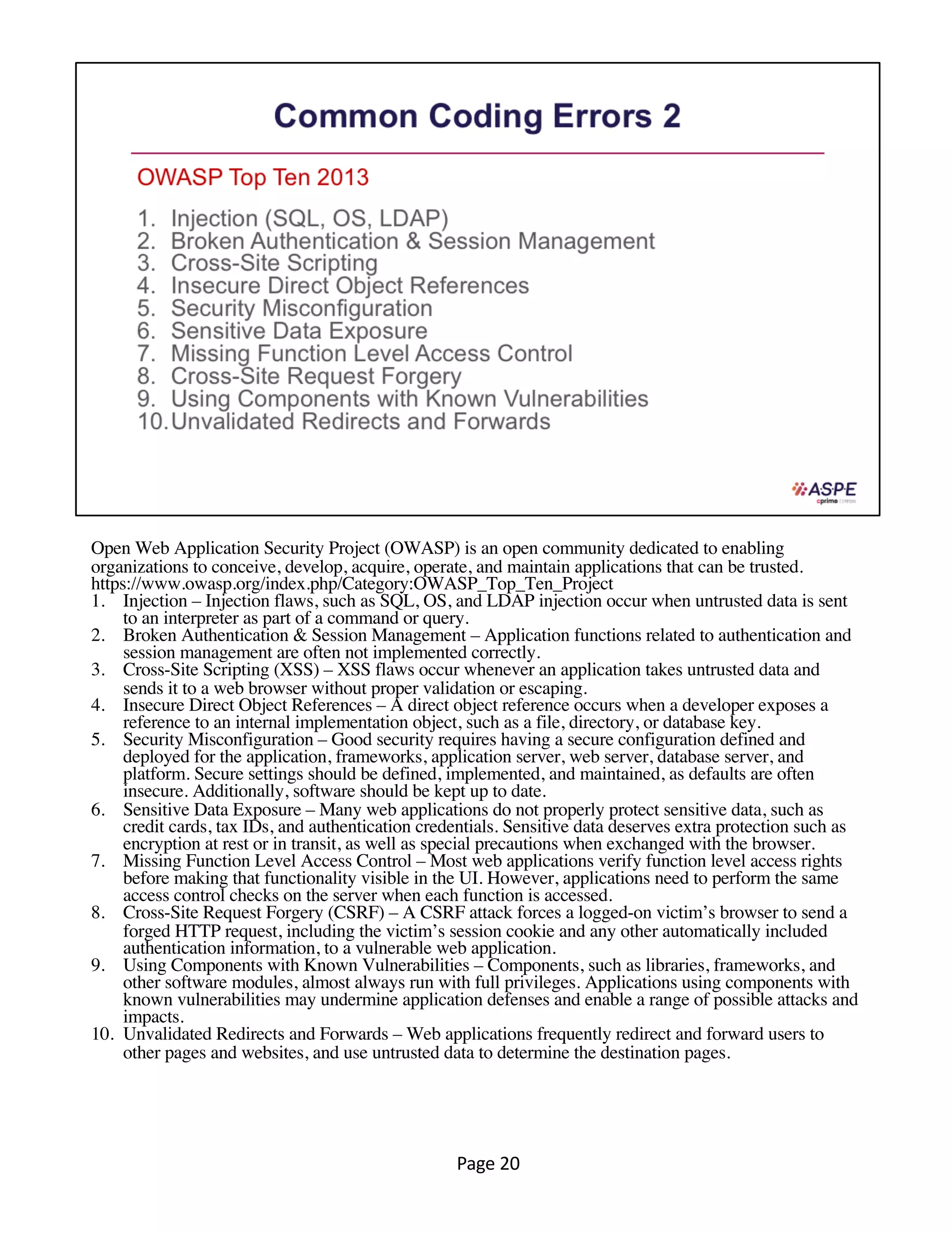 Open Web Application Security Project (OWASP) is an open community dedicated to enabling
organizations to conceive, develop, acquire, operate, and maintain applications that can be trusted.
https://www.owasp.org/index.php/Category:OWASP_Top_Ten_Project
1. Injection – Injection flaws, such as SQL, OS, and LDAP injection occur when untrusted data is sent
to an interpreter as part of a command or query.
2. Broken Authentication & Session Management – Application functions related to authentication and
session management are often not implemented correctly.
3. Cross-Site Scripting (XSS) – XSS flaws occur whenever an application takes untrusted data and
sends it to a web browser without proper validation or escaping.
4. Insecure Direct Object References – A direct object reference occurs when a developer exposes a
reference to an internal implementation object, such as a file, directory, or database key.
5. Security Misconfiguration – Good security requires having a secure configuration defined and
deployed for the application, frameworks, application server, web server, database server, and
platform. Secure settings should be defined, implemented, and maintained, as defaults are often
insecure. Additionally, software should be kept up to date.
6. Sensitive Data Exposure – Many web applications do not properly protect sensitive data, such as
credit cards, tax IDs, and authentication credentials. Sensitive data deserves extra protection such as
encryption at rest or in transit, as well as special precautions when exchanged with the browser.
7. Missing Function Level Access Control – Most web applications verify function level access rights
before making that functionality visible in the UI. However, applications need to perform the same
access control checks on the server when each function is accessed.
8. Cross-Site Request Forgery (CSRF) – A CSRF attack forces a logged-on victim’s browser to send a
forged HTTP request, including the victim’s session cookie and any other automatically included
authentication information, to a vulnerable web application.
9. Using Components with Known Vulnerabilities – Components, such as libraries, frameworks, and
other software modules, almost always run with full privileges. Applications using components with
known vulnerabilities may undermine application defenses and enable a range of possible attacks and
impacts.
10. Unvalidated Redirects and Forwards – Web applications frequently redirect and forward users to
other pages and websites, and use untrusted data to determine the destination pages.
Page 20
 