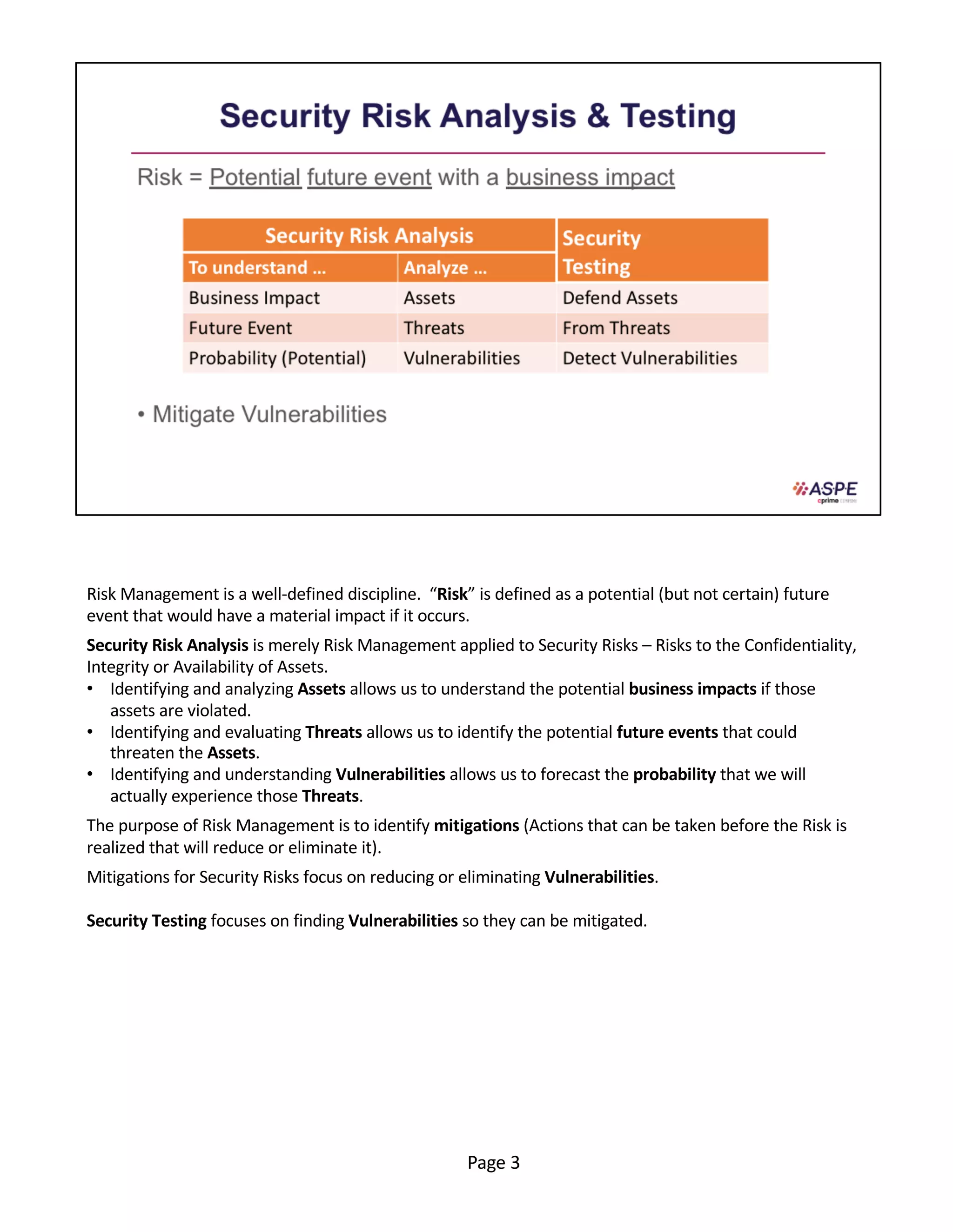 Risk Management is a well-defined discipline. “Risk” is defined as a potential (but not certain) future
event that would have a material impact if it occurs.
Security Risk Analysis is merely Risk Management applied to Security Risks – Risks to the Confidentiality,
Integrity or Availability of Assets.
• Identifying and analyzing Assets allows us to understand the potential business impacts if those
assets are violated.
• Identifying and evaluating Threats allows us to identify the potential future events that could
threaten the Assets.
• Identifying and understanding Vulnerabilities allows us to forecast the probability that we will
actually experience those Threats.
The purpose of Risk Management is to identify mitigations (Actions that can be taken before the Risk is
realized that will reduce or eliminate it).
Mitigations for Security Risks focus on reducing or eliminating Vulnerabilities.
Security Testing focuses on finding Vulnerabilities so they can be mitigated.
Page 3
 