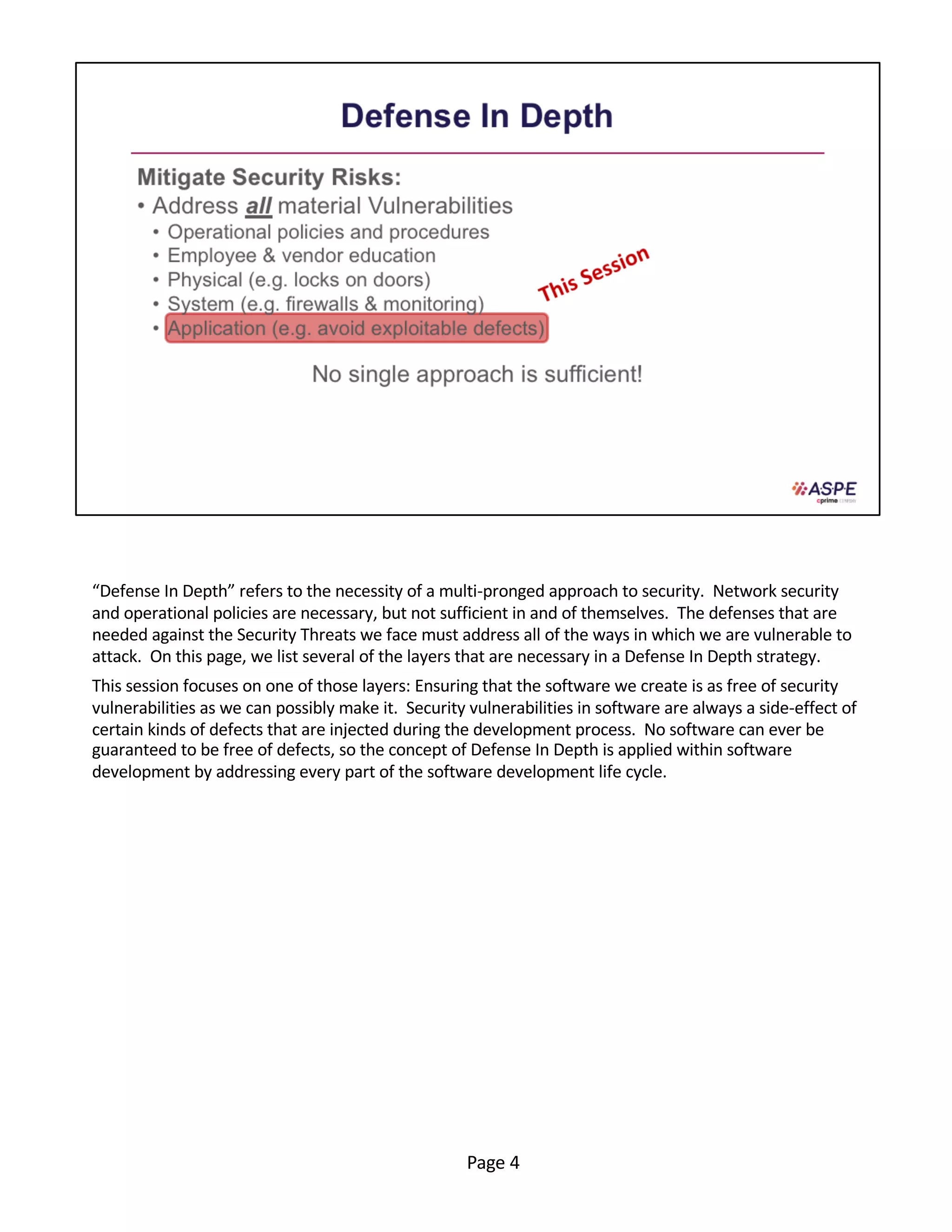 “Defense In Depth” refers to the necessity of a multi-pronged approach to security. Network security
and operational policies are necessary, but not sufficient in and of themselves. The defenses that are
needed against the Security Threats we face must address all of the ways in which we are vulnerable to
attack. On this page, we list several of the layers that are necessary in a Defense In Depth strategy.
This session focuses on one of those layers: Ensuring that the software we create is as free of security
vulnerabilities as we can possibly make it. Security vulnerabilities in software are always a side-effect of
certain kinds of defects that are injected during the development process. No software can ever be
guaranteed to be free of defects, so the concept of Defense In Depth is applied within software
development by addressing every part of the software development life cycle.
Page 4
 