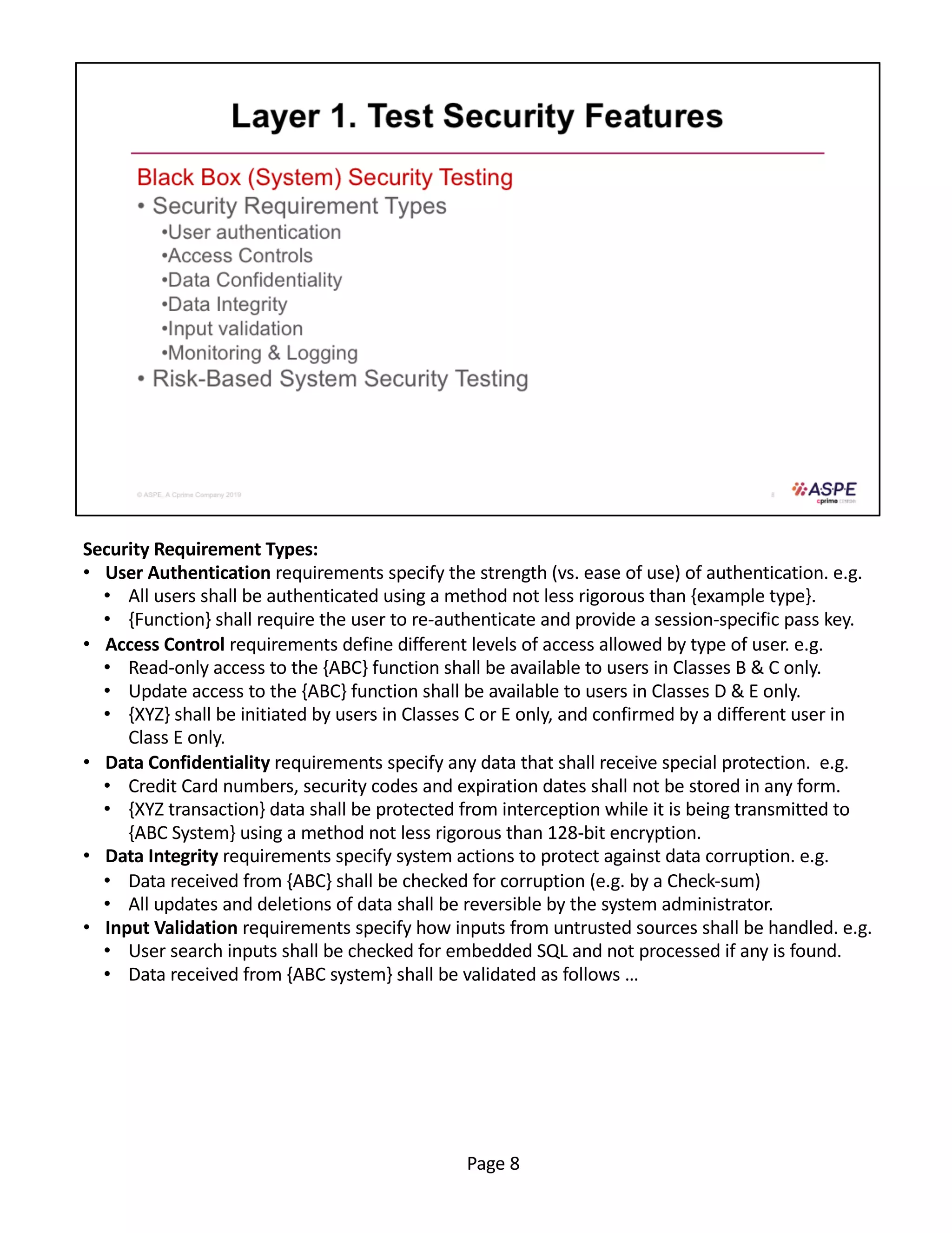 Security Requirement Types:
• User Authentication requirements specify the strength (vs. ease of use) of authentication. e.g.
• All users shall be authenticated using a method not less rigorous than {example type}.
• {Function} shall require the user to re-authenticate and provide a session-specific pass key.
• Access Control requirements define different levels of access allowed by type of user. e.g.
• Read-only access to the {ABC} function shall be available to users in Classes B & C only.
• Update access to the {ABC} function shall be available to users in Classes D & E only.
• {XYZ} shall be initiated by users in Classes C or E only, and confirmed by a different user in
Class E only.
• Data Confidentiality requirements specify any data that shall receive special protection. e.g.
• Credit Card numbers, security codes and expiration dates shall not be stored in any form.
• {XYZ transaction} data shall be protected from interception while it is being transmitted to
{ABC System} using a method not less rigorous than 128-bit encryption.
• Data Integrity requirements specify system actions to protect against data corruption. e.g.
• Data received from {ABC} shall be checked for corruption (e.g. by a Check-sum)
• All updates and deletions of data shall be reversible by the system administrator.
• Input Validation requirements specify how inputs from untrusted sources shall be handled. e.g.
• User search inputs shall be checked for embedded SQL and not processed if any is found.
• Data received from {ABC system} shall be validated as follows …
Page 8
 