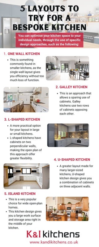 ONE WALL KITCHEN
1.
This is something
commonly found in
smaller kitchens, as the
single wall layout gives
you efficiency without too
much loss of function.
You can optimise your kitchen space to your
individual needs, through the use of specific
design approaches, such as the following:
5 Layouts to
Try for a
Bespoke Kitchen
2. GALLEY KITCHEN
This is an approach that
allows a sparing use of
cabinets. Galley
kitchens use two rows
of cabinets opposing
each other.
3. L-SHAPED KITCHEN
A more practical option
for your layout in large
or small kitchens.
L-shaped kitchens have
cabinets on two
perpendicular walls,
making the open plan of
this approach offer
greater flexibility.
4. U-SHAPED KITCHEN
A greater layout made for
many larger-sized
kitchens, U-shaped
kitchen design gives you
a combination of cabinets
on three adjacent walls.
5. ISLAND KITCHEN
This is a very popular
choice for wide open-plan
homes.
This kitchen design gives
you a large work surface
and storage area right in
the middle of your
kitchen.
www.kandikitchens.co.uk
 