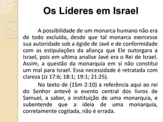 A possibilidade de um monarca humano não era
de todo excluída, desde que tal monarca exercesse
sua autoridade sob a égide de Javé e de conformidade
com as estipulações da aliança que Ele outorgara a
Israel, pois em ultima analise Javé era o Rei de Israel.
Assim, a questão da monarquia em si não constitui
um mal para Israel. Essa necessidade é retratada com
clareza (Jz 17:6; 18:1; 19:1; 21:25).
No texto de (1Sm 2:10) a referência aqui ao rei
do Senhor antevê o evento central dos livros de
Samuel, a saber, a instituição de uma monarquia, e
subentende que a ideia de uma monarquia,
corretamente cogitada, não é errada.
Os Líderes em Israel
 