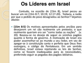 Contudo, na ocasião de (1Sm 8), Israel pecou ao
buscar um rei (1Sm 8:7; 10:19; 12:17-20). Todavia, a razão
por que o pedido do povo desagradou ao Senhor? Vejamos
abaixo:
 (1Sm 8:5) Os motivos apresentados pelos anciãos para
desejarem um rei são realmente um pretexto; o que
realmente queriam era ser "como todas as nações" (v.
20). Baseou-se no desejo de seguir os vizinhos pagãos
quanto à forma de governo. A motivação de Israel era
poder assemelhar-se ao mundo a seu redor, em vez de
apegar-se à constituição santa e perfeita que Deus lhes
outorgara, o código do Pentateuco. Em um sentido
definitivo, Israel estava rejeitando as leis do Senhor,
como se fossem inadequadas para às necessidades,
preferindo seguir as pegadas dos pagãos idólatras.
Os Líderes em Israel
 
