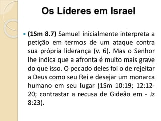  (1Sm 8.7) Samuel inicialmente interpreta a
petição em termos de um ataque contra
sua própria liderança (v. 6). Mas o Senhor
lhe indica que a afronta é muito mais grave
do que isso. O pecado deles foi o de rejeitar
a Deus como seu Rei e desejar um monarca
humano em seu lugar (1Sm 10:19; 12:12-
20; contrastar a recusa de Gideão em - Jz
8:23).
Os Líderes em Israel
 