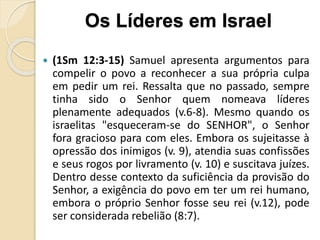  (1Sm 12:3-15) Samuel apresenta argumentos para
compelir o povo a reconhecer a sua própria culpa
em pedir um rei. Ressalta que no passado, sempre
tinha sido o Senhor quem nomeava líderes
plenamente adequados (v.6-8). Mesmo quando os
israelitas "esqueceram-se do SENHOR", o Senhor
fora gracioso para com eles. Embora os sujeitasse à
opressão dos inimigos (v. 9), atendia suas confissões
e seus rogos por livramento (v. 10) e suscitava juízes.
Dentro desse contexto da suficiência da provisão do
Senhor, a exigência do povo em ter um rei humano,
embora o próprio Senhor fosse seu rei (v.12), pode
ser considerada rebelião (8:7).
Os Líderes em Israel
 
