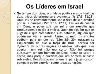  No tempo dos juízes, a unidade política e espiritual das
doze tribos deteriorou-se gravemente (Jz 17:6; 21:25).
Israel viu-se constantemente sob o risco de ser invadido
por seus inimigos (1Sm 9:16; 12:12). Em vez de confiar
em Deus, o povo quis um rei e um exército que
conduzissem a nação à vitória. Queriam alguém que os
julgasse e que combatesse suas batalhas, alguém que
pudessem ver e seguir. Assim, quando os anciãos
pediram para ter um rei, (1Sm 8:5, 20), estavam se
esquecendo de que a força de Israel deveria ser
diferente da outras nações. O motivo pelo qual eles
queriam um rei não era certo. Não foi porque
quisessem ter um homem de Deus reinando sobre a
nação, mas porque queriam que um homem reinasse
sobre eles. Eles desejavam ter um rei para julgá-los com
pompa e poder exterior, como todas as nações.
Os Líderes em Israel
 