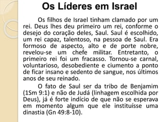 Os filhos de Israel tinham clamado por um
rei. Deus lhes deu primeiro um rei, conforme o
desejo do coração deles, Saul. Saul é escolhido,
um rei capaz, talentoso, na pessoa de Saul. Era
formoso de aspecto, alto e de porte nobre,
revelou-se um chefe militar. Entretanto, o
primeiro rei foi um fracasso. Tornou-se carnal,
voluntarioso, desobediente e ciumento a ponto
de ficar insano e sedento de sangue, nos últimos
anos de seu reinado.
O fato de Saul ser da tribo de Benjamim
(1Sm 9:1) e não de Judá (linhagem escolhida por
Deus), já é forte indício de que não se esperava
em momento algum que ele instituísse uma
dinastia (Gn 49:8-10).
Os Líderes em Israel
 