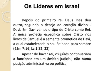 Depois do primeiro rei Deus lhes deu
outro, segundo o desejo do coração divino -
Davi. Em Davi vemos o tipo de Cristo como Rei.
A única profecia específica sobre Cristo nos
livros de Samuel é a semente prometida de Davi,
a qual estabeleceria o seu Reinado para sempre
(2Sm 7:16; Lc 1:32, 33).
Apesar de haver rei, os juízes continuariam
a funcionar em um âmbito judicial, não numa
posição administrativa ou política.
Os Líderes em Israel
 