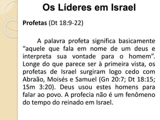Profetas (Dt 18:9-22)
A palavra profeta significa basicamente
“aquele que fala em nome de um deus e
interpreta sua vontade para o homem”.
Longe do que parece ser à primeira vista, os
profetas de Israel surgiram logo cedo com
Abraão, Moisés e Samuel (Gn 20:7; Dt 18:15;
1Sm 3:20). Deus usou estes homens para
falar ao povo. A profecia não é um fenômeno
do tempo do reinado em Israel.
Os Líderes em Israel
 