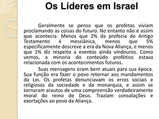 Geralmente se pensa que os profetas viviam
proclamando as coisas do futuro. No entanto não é assim
que acontecia. Menos que 2% da profecia do Antigo
Testamento é messiânica, menos que 5%
especificamente descreve a era da Nova Aliança, e menos
que 1% diz respeito a eventos ainda vindouros. Como
vemos, a minoria do conteúdo profético estava
relacionada com os acontecimentos futuros.
Suas mensagens eram bem atuais para sua época.
Sua função era fazer o povo retornar aos mandamentos
da Lei. Os profetas denunciavam os erros sociais e
religiosos da sociedade e da monarquia, e assim se
tornaram arautos de uma compreensão verdadeiramente
moral do reino de Deus. Traziam consolações e
exortações ao povo da Aliança.
Os Líderes em Israel
 