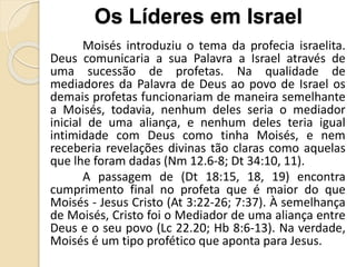 Moisés introduziu o tema da profecia israelita.
Deus comunicaria a sua Palavra a Israel através de
uma sucessão de profetas. Na qualidade de
mediadores da Palavra de Deus ao povo de Israel os
demais profetas funcionariam de maneira semelhante
a Moisés, todavia, nenhum deles seria o mediador
inicial de uma aliança, e nenhum deles teria igual
intimidade com Deus como tinha Moisés, e nem
receberia revelações divinas tão claras como aquelas
que lhe foram dadas (Nm 12.6-8; Dt 34:10, 11).
A passagem de (Dt 18:15, 18, 19) encontra
cumprimento final no profeta que é maior do que
Moisés - Jesus Cristo (At 3:22-26; 7:37). À semelhança
de Moisés, Cristo foi o Mediador de uma aliança entre
Deus e o seu povo (Lc 22.20; Hb 8:6-13). Na verdade,
Moisés é um tipo profético que aponta para Jesus.
Os Líderes em Israel
 