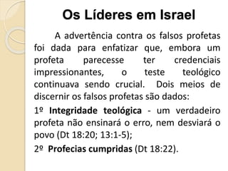 A advertência contra os falsos profetas
foi dada para enfatizar que, embora um
profeta parecesse ter credenciais
impressionantes, o teste teológico
continuava sendo crucial. Dois meios de
discernir os falsos profetas são dados:
1º Integridade teológica - um verdadeiro
profeta não ensinará o erro, nem desviará o
povo (Dt 18:20; 13:1-5);
2º Profecias cumpridas (Dt 18:22).
Os Líderes em Israel
 