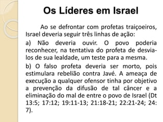 Ao se defrontar com profetas traiçoeiros,
Israel deveria seguir três linhas de ação:
a) Não deveria ouvir. O povo poderia
reconhecer, na tentativa do profeta de desvia-
los de sua lealdade, um teste para a mesma.
b) O falso profeta deveria ser morto, pois
estimulara rebelião contra Javé. A ameaça de
execução a qualquer ofensor tinha por objetivo
a prevenção da difusão de tal câncer e a
eliminação do mal de entre o povo de Israel (Dt
13:5; 17:12; 19:11-13; 21:18-21; 22:21-24; 24:
7).
Os Líderes em Israel
 