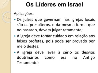 Aplicações:
 Os juízes que governam nas igrejas locais
são os presbíteros, e da mesma forma que
no passado, devem julgar retamente;
 A igreja deve tomar cuidado em relação aos
falsos profetas, pois pode ser provado por
meio destes;
 A igreja deve levar à sério os desvios
doutrinários como era no Antigo
Testamento;
Os Líderes em Israel
 