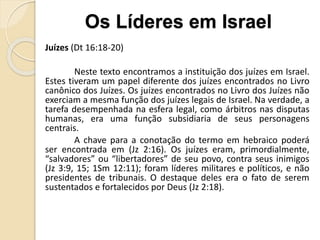 Juízes (Dt 16:18-20)
Neste texto encontramos a instituição dos juízes em Israel.
Estes tiveram um papel diferente dos juízes encontrados no Livro
canônico dos Juízes. Os juízes encontrados no Livro dos Juízes não
exerciam a mesma função dos juízes legais de Israel. Na verdade, a
tarefa desempenhada na esfera legal, como árbitros nas disputas
humanas, era uma função subsidiaria de seus personagens
centrais.
A chave para a conotação do termo em hebraico poderá
ser encontrada em (Jz 2:16). Os juízes eram, primordialmente,
“salvadores” ou “libertadores” de seu povo, contra seus inimigos
(Jz 3:9, 15; 1Sm 12:11); foram líderes militares e políticos, e não
presidentes de tribunais. O destaque deles era o fato de serem
sustentados e fortalecidos por Deus (Jz 2:18).
Os Líderes em Israel
 
