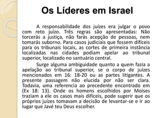 A responsabilidade dos juízes era julgar o povo
com reto juízo. Três regras são apresentadas: Não
torcerás a justiça, não farás acepção de pessoas, nem
tomarás suborno. Para casos judiciais que fossem difíceis
para os tribunais locais, as cortes de primeira instância
localizadas nas cidades podiam apelar ao tribunal
superior, localizado no santuário central.
Surge alguma ambiguidade quanto a quem fazia a
apelação ao tribunal superior, se o corpo de juízes
mencionados em 16: 18-20 ou as partes litigantes. A
presente passagem não elucida por não ser clara.
Todavia, uma referencia ao precedente encontrado em
(Ex 18: 13). Onde os homens escolhidos por Moises
traziam a ele os casos mais difíceis, pode sugerir que os
próprios juízes tomavam a decisão de levantar-se e ir ao
lugar que Javé teu Deus escolher.
Os Líderes em Israel
 