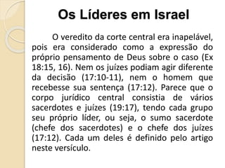 O veredito da corte central era inapelável,
pois era considerado como a expressão do
próprio pensamento de Deus sobre o caso (Ex
18:15, 16). Nem os juízes podiam agir diferente
da decisão (17:10-11), nem o homem que
recebesse sua sentença (17:12). Parece que o
corpo jurídico central consistia de vários
sacerdotes e juízes (19:17), tendo cada grupo
seu próprio líder, ou seja, o sumo sacerdote
(chefe dos sacerdotes) e o chefe dos juízes
(17:12). Cada um deles é definido pelo artigo
neste versículo.
Os Líderes em Israel
 
