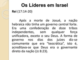 Rei (17:14-20)
Após a morte de Josué, a nação
hebraica não tinha um governo central forte.
Era uma confederação de doze tribos
independentes, sem qualquer força
unificadora, exceto o seu Deus. A forma de
governo nos dias dos juízes diz-se
comumente que era “teocrática”, isto é,
acreditava-se que Deus era o governante
direto da nação (Jz 8:23).
Os Líderes em Israel
 
