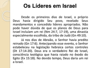 Desde os primeiros dias de Israel, o próprio
Deus havia dirigido Seu povo, revelado Seus
mandamentos e concedido lideres apropriados. Não
pode haver dúvida de que os planos de Deus para
Israel incluíam um rei (Nm 24:7, 17-19), uma dinastia
especialmente escolhida, da tribo de Judá (Gn 49:10).
Já nos dias de Abraão, o Senhor havia predito
reinado (Gn 17:6). Antecipando esse evento, o Senhor
estabeleceu na legislação hebraica certos controles
(Dt 17:14-20). Deus era o verdadeiro Rei de Israel,
consciência teológica que havia raiado no êxodo do
Egito (Ex 15:18). No devido tempo, Deus daria um rei
a Israel.
Os Líderes em Israel
 