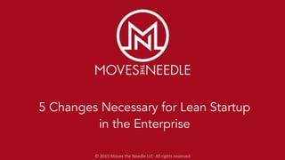 ©	
  2015	
  Moves	
  the	
  Needle	
  LLC	
  	
  All	
  rights	
  reserved
5 Changes Necessary for Lean Startup
in the Enterprise
 