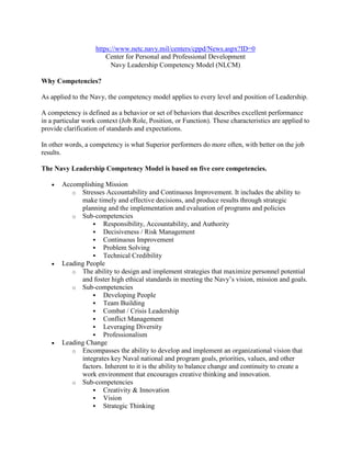 https://www.netc.navy.mil/centers/cppd/News.aspx?ID=0
                        Center for Personal and Professional Development
                          Navy Leadership Competency Model (NLCM)

Why Competencies?

As applied to the Navy, the competency model applies to every level and position of Leadership.

A competency is defined as a behavior or set of behaviors that describes excellent performance
in a particular work context (Job Role, Position, or Function). These characteristics are applied to
provide clarification of standards and expectations.

In other words, a competency is what Superior performers do more often, with better on the job
results.

The Navy Leadership Competency Model is based on five core competencies.

   •   Accomplishing Mission
          o Stresses Accountability and Continuous Improvement. It includes the ability to
             make timely and effective decisions, and produce results through strategic
             planning and the implementation and evaluation of programs and policies
          o Sub-competencies
                  Responsibility, Accountability, and Authority
                  Decisiveness / Risk Management
                  Continuous Improvement
                  Problem Solving
                  Technical Credibility
   •   Leading People
          o The ability to design and implement strategies that maximize personnel potential
             and foster high ethical standards in meeting the Navy’s vision, mission and goals.
          o Sub-competencies
                  Developing People
                  Team Building
                  Combat / Crisis Leadership
                  Conflict Management
                  Leveraging Diversity
                  Professionalism
   •   Leading Change
          o Encompasses the ability to develop and implement an organizational vision that
             integrates key Naval national and program goals, priorities, values, and other
             factors. Inherent to it is the ability to balance change and continuity to create a
             work environment that encourages creative thinking and innovation.
          o Sub-competencies
                  Creativity & Innovation
                  Vision
                  Strategic Thinking
 