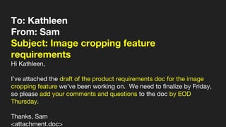 To: Kathleen
From: Sam
Subject: Image cropping feature
requirements
Hi Kathleen,
I’ve attached the draft of the product requirements doc for the image
cropping feature we’ve been working on. We need to finalize by Friday,
so please add your comments and questions to the doc by EOD
Thursday.
Thanks, Sam
<attachment.doc>
 