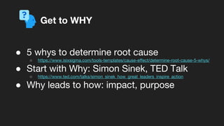 ● 5 whys to determine root cause
○ https://www.isixsigma.com/tools-templates/cause-effect/determine-root-cause-5-whys/
● Start with Why: Simon Sinek, TED Talk
○ https://www.ted.com/talks/simon_sinek_how_great_leaders_inspire_action
● Why leads to how: impact, purpose
Get to WHY
 