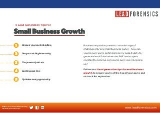 Business expansion presents a whole range of challenges for any small business owner - how can you be sure you’re optimising every opportunity to generate leads? And when the SME landscape is constantly evolving, can you be sure you’re keeping up? 
Follow our 5 lead generation tips for small business growth to ensure you’re at the top of your game and on track for expansion. 
Uncover your content calling 
1 
Get your social gloves ready 
The power of paid ads 
Small Business Growth 
5 Lead Generation Tips For 
2 
3 
Follow us for more B2B marketing and lead generation tips 
www.leadforensics.com 
4 
Landing page love 
5 
Optimise every opportunity  