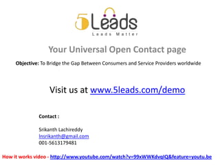 Your Universal Open Contact page
     Objective: To Bridge the Gap Between Consumers and Service Providers worldwide




                   Visit us at www.5leads.com/demo

              Contact :

              Srikanth Lachireddy
              lnsrikanth@gmail.com
              001-5613179481

How it works video - http://www.youtube.com/watch?v=99xWWKdvqIQ&feature=youtu.be
 