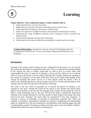 Bhuwan Shrivastava



5                                                                         Learning
Chapter Objective: After reading this chapter a reader should be able to:
   • Understand the basic concept of Learning
   • Differentiate the learning with other terminology used in normal course
   • Understand the development of learning as a field of study
   • Realise the importance of different theories and experiment conducted for learning
   • Understand the usage of different elements used in learning in order to generate the
      desired results
   • Understand the defining characteristics of learning
   • Understand the development of further psychological concepts based on learning




    Content of this chapter: Introduction, Concept, Classical Conditioning, Operant
    Conditioning, Characteristics, Process of Learning, Organisational Behaviour and
    Learning



Introduction:

Learning is the concept, which is being very less, understood over the years or we can say that
this concept has been taken for granted for many years. This is so, because the misunderstanding
of the concept has been so deeply rooted that we tend to give an excuse rather than
understanding the same. To many of us learning is still an activity, which we use to perform
when we were in the school or in the colleges. But does that in reality signifies the meaning of
the concept of Learning or in the other words does that give the actual understanding of the
concept of Learning? The answer can be or in more specific words the answer is NO, as
whatever the understanding these words are trying to come out is not the actual description of the
learning, they are rather the outcomes of the process of learning.
The words or the line, which we generally use to describe the process of learning, is not
complete in real sense. Actually the search for the answer to this question has enticed many
authors and researchers to get into the real meaning of the concept. In this regard the work of
Saljo is worth mentioning, who, in the year 1979 took the study to identify the deep-rooted
meaning of the concept learning by involving number of adult students and asking what they
mean by the term “Learning”; the answer then was summarized in five main categories: 1)
Learning is increase in knowledge, 2) Learning is memorizing, acquiring facts, skills, and
methods, 3) Learning is extracting the meaning, 4) Learning is interpreting and understanding
reality in a different way. The given references to the definition of the learning suggest the need
to understand the concept of Learning as whatever the theme given out by the students of Saljo is
nothing but the effect the cause of which is something else.

                                              - 41 -
 
