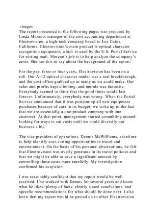images
The report presented in the following pages was prepared by
Linda Moreno, manager of the cost accounting department at
Electrovision, a high-tech company based in Los Gatos,
California. Electrovision’s main product is optical character
recognition equipment, which is used by the U.S. Postal Service
for sorting mail. Moreno’s job is to help analyze the company’s
costs. She has this to say about the background of the report:
For the past three or four years, Electrovision has been on a
roll. Our A-12 optical character reader was a real breakthrough,
and the post office grabbed up as many as we could make. Our
sales and profits kept climbing, and morale was fantastic.
Everybody seemed to think that the good times would last
forever. Unfortunately, everybody was wrong. When the Postal
Service announced that it was postponing all new equipment
purchases because of cuts in its budget, we woke up to the fact
that we are essentially a one-product company with one
customer. At that point, management started scrambling around
looking for ways to cut costs until we could diversify our
business a bit.
The vice president of operations, Dennis McWilliams, asked me
to help identify cost-cutting opportunities in travel and
entertainment. On the basis of his personal observations, he felt
that Electrovision was overly generous in its travel policies and
that we might be able to save a significant amount by
controlling these costs more carefully. My investigation
confirmed his suspicion.
I was reasonably confident that my report would be well
received. I’ve worked with Dennis for several years and know
what he likes: plenty of facts, clearly stated conclusions, and
specific recommendations for what should be done next. I also
knew that my report would be passed on to other Electrovision
 