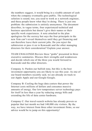 the numbers suggest, it would bring in a sizable amount of cash
when the company eventually goes public. The technological
solution is sound, too; you used to work as a network engineer,
and these people know what they’re doing. There is just one
problem: the submission is entirely anonymous. The document
describes, in vague terms, four experienced technical and
business specialists but doesn’t give their names or their
specific work experiences. A note attached to the plan
apologizes for the secrecy but says the four principals in the
new firm can’t reveal themselves until they get financing and
can therefore leave their current jobs. Do you reject the
submission or pass it on to Kawasaki and the other managing
directors for their consideration? Explain your answer.
TEAM CHALLENGE:Review these “grabs” presented in three
executive summaries. Discuss their strengths and weaknesses
and decide which one of the three you would forward to
Kawasaki and the other directors.
Company A: Pardon our bullish tone, but this is the best
investment opportunity you are likely to see this year. As one of
our board members recently said, we are already on track to
out-Apple Apple and out-Google Google.
Company B: Cooling the huge data centers that power the
Internet costs millions of dollars and consumes massive
amounts of energy. Our low-temperature server technology pays
for itself in less than a year by reducing energy bills and
extending the life of data center hardware.
Company C: Our travel-search website has already proven so
popular that last month we had 140,000 site visitors. By the
way, we have interest from three other investment firms, so our
advice would be to jump on this opportunity!
 
