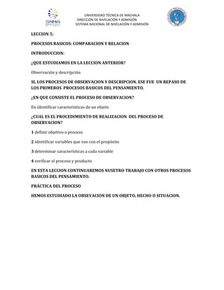 UNIVERSIDAD TÉCNICA DE MACHALA
DIRECCIÓN DE NIVELACIÓN Y ADMISIÓN
SISTEMA NACIONAL DE NIVELACIÓN Y ADMISIÓN

LECCION 5:
PROCESOS BASICOS: COMPARACION Y RELACION
INTRODUCCION:
¿QUE ESTUDIAMOS EN LA LECCION ANTERIOR?
Observación y descripción
SI, LOS PROCESOS DE OBSERVACION Y DESCRIPCION. ESE FUE UN REPASO DE
LOS PRIMEROS PROCESOS BASICOS DEL PENSAMIENTO.
¿EN QUE CONSISTE EL PROCESO DE OBSERVACION?
En identificar características de un objeto
¿CUAL ES EL PROCEDIMIENTO DE REALIZACION DEL PROCESO DE
OBSERVACION?
1 definir objetivo o proceso
2 identificar variables que van con el propósito
3 determinar características a cada variable
4 verificar el proceso y producto
EN ESTA LECCION CONTINUAREMOS NUSETRO TRABAJO CON OTROS PROCESOS
BASICOS DEL PENSAMIENTO.
PRÁCTICA DEL PROCESO
HEMOS ESTUDIADO LA OBSEVACION DE UN OBJETO, HECHO O SITUACION.

 