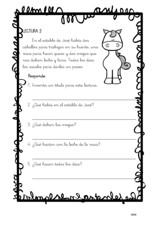SRM
LECTURA 2
En el establo de José había dos
caballos para trabajar en su huerto, una
vaca para hacer queso y dos ovejas que
nos daban leche y lana. Todos los días
los sacaba para darles un paseo.
Responde
1. Inventa un título para esta lectura.
_____________________________________________
2. ¿Qué había en el establo de José?
_____________________________________________
3. ¿Qué daban las ovejas?
_____________________________________________
4. ¿Qué hacían con la leche de la vaca?
_____________________________________________
5. ¿Qué hacen todos los días?
_____________________________________________
 
