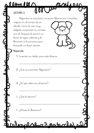 SRM
LECTURA 3
Alejandro se encontró un perro blanco con manchas
negras en el campo de su
abuelo. Como lo vio muy
delgado compartió su comida
con él. Después le dieron un
baño de agua caliente y lo
llevaron a la perrera para
buscarle un buen dueño.
Responde
1. Inventa un título para esta lectura.
_____________________________________________
2. ¿Qué se encontró Alejandro?
_____________________________________________
3. ¿De qué color era el perro?
_____________________________________________
4. ¿Qué le dieron?
_____________________________________________
5. ¿Dónde lo llevaron?
_____________________________________________
 