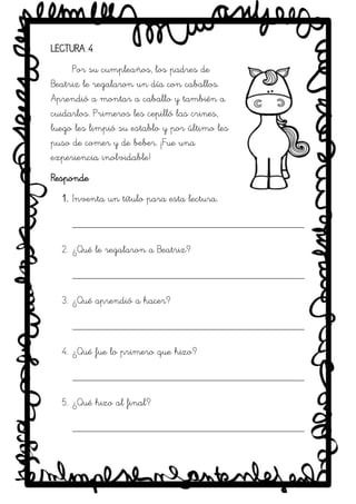 SRM
LECTURA 4
Por su cumpleaños, los padres de
Beatriz le regalaron un día con caballos.
Aprendió a montar a caballo y también a
cuidarlos. Primeros les cepilló las crines,
luego les limpió su establo y por último les
puso de comer y de beber. ¡Fue una
experiencia inolvidable!
Responde
1. Inventa un título para esta lectura.
_____________________________________________
2. ¿Qué le regalaron a Beatriz?
_____________________________________________
3. ¿Qué aprendió a hacer?
_____________________________________________
4. ¿Qué fue lo primero que hizo?
_____________________________________________
5. ¿Qué hizo al final?
_____________________________________________
 