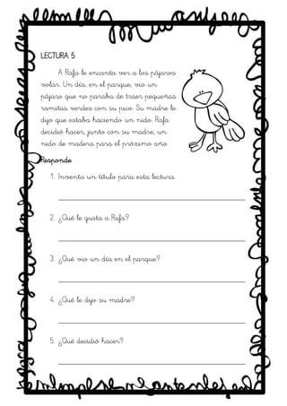 SRM
LECTURA 5
A Rafa le encanta ver a los pájaros
volar. Un día, en el parque, vio un
pájaro que no paraba de traer pequeñas
ramitas verdes con su pico. Su madre le
dijo que estaba haciendo un nido. Rafa
decidió hacer, junto con su madre, un
nido de madera para el próximo año.
Responde
1. Inventa un título para esta lectura
_____________________________________________
2. ¿Qué le gusta a Rafa?
_____________________________________________
3. ¿Qué vio un día en el parque?
_____________________________________________
4. ¿Qué le dijo su madre?
_____________________________________________
5. ¿Qué decidió hacer?
_____________________________________________
 
