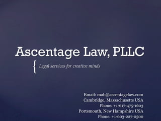 {	
Ascentage Law, PLLC	
Legal  services  for  creative  minds	
Email: mab@ascentagelaw.com
Cambridge, Massachusetts USA
Phone: +1-617-475-1603
Portsmouth, New Hampshire USA
Phone: +1-603-227-0500
 
