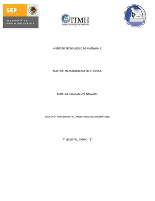 INSTITUTO TECNOLOGICO DE MATEHUALA.
MATERIA: MERCADOTECNIA ELECTRONICA.
MAESTRA: GUADAALUPE NAVARRO.
ALUMNO: FRANCISCO EDUARDO GONZALEZ HERNANDEZ.
7° SEMESTRE, GRUPO “B”
 