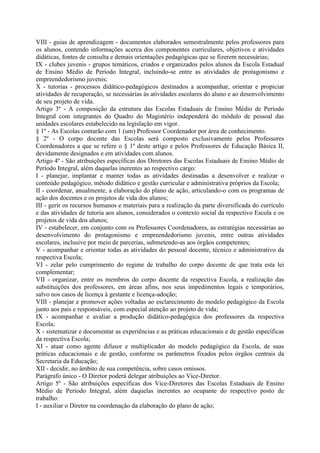 VIII - guias de aprendizagem - documentos elaborados semestralmente pelos professores para
os alunos, contendo informações acerca dos componentes curriculares, objetivos e atividades
didáticas, fontes de consulta e demais orientações pedagógicas que se fizerem necessárias;
IX - clubes juvenis - grupos temáticos, criados e organizados pelos alunos da Escola Estadual
de Ensino Médio de Período Integral, incluindo-se entre as atividades de protagonismo e
empreendedorismo juvenis;
X - tutorias - processos didático-pedagógicos destinados a acompanhar, orientar e propiciar
atividades de recuperação, se necessárias às atividades escolares do aluno e ao desenvolvimento
de seu projeto de vida.
Artigo 3º - A composição da estrutura das Escolas Estaduais de Ensino Médio de Período
Integral com integrantes do Quadro do Magistério independerá do módulo de pessoal das
unidades escolares estabelecido na legislação em vigor.
§ 1º - As Escolas contarão com 1 (um) Professor Coordenador por área de conhecimento.
§ 2º - O corpo docente das Escolas será composto exclusivamente pelos Professores
Coordenadores a que se refere o § 1º deste artigo e pelos Professores de Educação Básica II,
devidamente designados e em atividades com alunos.
Artigo 4º - São atribuições específicas dos Diretores das Escolas Estaduais de Ensino Médio de
Período Integral, além daquelas inerentes ao respectivo cargo:
I - planejar, implantar e manter todas as atividades destinadas a desenvolver e realizar o
conteúdo pedagógico, método didático e gestão curricular e administrativa próprios da Escola;
II - coordenar, anualmente, a elaboração do plano de ação, articulando-o com os programas de
ação dos docentes e os projetos de vida dos alunos;
III - gerir os recursos humanos e materiais para a realização da parte diversificada do currículo
e das atividades de tutoria aos alunos, considerados o contexto social da respectivo Escola e os
projetos de vida dos alunos;
IV - estabelecer, em conjunto com os Professores Coordenadores, as estratégias necessárias ao
desenvolvimento do protagonismo e empreendedorismo juvenis, entre outras atividades
escolares, inclusive por meio de parcerias, submetendo-as aos órgãos competentes;
V - acompanhar e orientar todas as atividades do pessoal docente, técnico e administrativo da
respectiva Escola;
VI - zelar pelo cumprimento do regime de trabalho do corpo docente de que trata esta lei
complementar;
VII - organizar, entre os membros do corpo docente da respectiva Escola, a realização das
substituições dos professores, em áreas afins, nos seus impedimentos legais e temporários,
salvo nos casos de licença à gestante e licença-adoção;
VIII - planejar e promover ações voltadas ao esclarecimento do modelo pedagógico da Escola
junto aos pais e responsáveis, com especial atenção ao projeto de vida;
IX - acompanhar e avaliar a produção didático-pedagógica dos professores da respectiva
Escola;
X - sistematizar e documentar as experiências e as práticas educacionais e de gestão específicas
da respectiva Escola;
XI - atuar como agente difusor e multiplicador do modelo pedagógico da Escola, de suas
práticas educacionais e de gestão, conforme os parâmetros fixados pelos órgãos centrais da
Secretaria da Educação;
XII - decidir, no âmbito de sua competência, sobre casos omissos.
Parágrafo único - O Diretor poderá delegar atribuições ao Vice-Diretor.
Artigo 5º - São atribuições específicas dos Vice-Diretores das Escolas Estaduais de Ensino
Médio de Período Integral, além daquelas inerentes ao ocupante do respectivo posto de
trabalho:
I - auxiliar o Diretor na coordenação da elaboração do plano de ação;
 