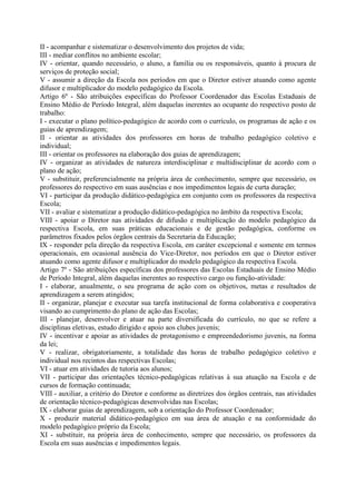II - acompanhar e sistematizar o desenvolvimento dos projetos de vida;
III - mediar conflitos no ambiente escolar;
IV - orientar, quando necessário, o aluno, a família ou os responsáveis, quanto à procura de
serviços de proteção social;
V - assumir a direção da Escola nos períodos em que o Diretor estiver atuando como agente
difusor e multiplicador do modelo pedagógico da Escola.
Artigo 6º - São atribuições específicas do Professor Coordenador das Escolas Estaduais de
Ensino Médio de Período Integral, além daquelas inerentes ao ocupante do respectivo posto de
trabalho:
I - executar o plano político-pedagógico de acordo com o currículo, os programas de ação e os
guias de aprendizagem;
II - orientar as atividades dos professores em horas de trabalho pedagógico coletivo e
individual;
III - orientar os professores na elaboração dos guias de aprendizagem;
IV - organizar as atividades de natureza interdisciplinar e multidisciplinar de acordo com o
plano de ação;
V - substituir, preferencialmente na própria área de conhecimento, sempre que necessário, os
professores do respectivo em suas ausências e nos impedimentos legais de curta duração;
VI - participar da produção didático-pedagógica em conjunto com os professores da respectiva
Escola;
VII - avaliar e sistematizar a produção didático-pedagógica no âmbito da respectiva Escola;
VIII - apoiar o Diretor nas atividades de difusão e multiplicação do modelo pedagógico da
respectiva Escola, em suas práticas educacionais e de gestão pedagógica, conforme os
parâmetros fixados pelos órgãos centrais da Secretaria da Educação;
IX - responder pela direção da respectiva Escola, em caráter excepcional e somente em termos
operacionais, em ocasional ausência do Vice-Diretor, nos períodos em que o Diretor estiver
atuando como agente difusor e multiplicador do modelo pedagógico da respectiva Escola.
Artigo 7º - São atribuições específicas dos professores das Escolas Estaduais de Ensino Médio
de Período Integral, além daquelas inerentes ao respectivo cargo ou função-atividade:
I - elaborar, anualmente, o seu programa de ação com os objetivos, metas e resultados de
aprendizagem a serem atingidos;
II - organizar, planejar e executar sua tarefa institucional de forma colaborativa e cooperativa
visando ao cumprimento do plano de ação das Escolas;
III - planejar, desenvolver e atuar na parte diversificada do currículo, no que se refere a
disciplinas eletivas, estudo dirigido e apoio aos clubes juvenis;
IV - incentivar e apoiar as atividades de protagonismo e empreendedorismo juvenis, na forma
da lei;
V - realizar, obrigatoriamente, a totalidade das horas de trabalho pedagógico coletivo e
individual nos recintos das respectivas Escolas;
VI - atuar em atividades de tutoria aos alunos;
VII - participar das orientações técnico-pedagógicas relativas à sua atuação na Escola e de
cursos de formação continuada;
VIII - auxiliar, a critério do Diretor e conforme as diretrizes dos órgãos centrais, nas atividades
de orientação técnico-pedagógicas desenvolvidas nas Escolas;
IX - elaborar guias de aprendizagem, sob a orientação do Professor Coordenador;
X - produzir material didático-pedagógico em sua área de atuação e na conformidade do
modelo pedagógico próprio da Escola;
XI - substituir, na própria área de conhecimento, sempre que necessário, os professores da
Escola em suas ausências e impedimentos legais.
 