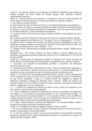 Artigo 8º - Os processos seletivos dos integrantes do Quadro do Magistério para atuação nas
Escolas Estaduais de Ensino Médio de Período Integral serão realizados conforme
regulamentação específica.
Artigo 9º - Poderão participar dos processos de seleção para atuar nas Escolas Estaduais de
Ensino Médio de Período Integral os servidores que atendam às seguintes condições:
I - com relação à situação funcional:
a) sejam titulares de cargo de Diretor de Escola ou se encontrem designados nesta situação; ou
b) sejam titulares de cargo ou ocupantes de função-atividade de Professor de Educação Básica
II, inclusive os que se encontrem em situação de readaptação, neste caso apenas para exercício
de atividades específicas, a serem definidas em regulamento;
II - estejam em efetivo exercício do seu cargo ou função-atividade ou da designação em que se
encontrem;
III - possuam experiência mínima de 3 (três) anos de exercício no magistério público estadual;
IV - estejam abrangidos pelo disposto no § 2º do artigo 2º da Lei Complementar nº 1.010, de 1º
de junho de 2007, e tenham sido aprovados em Processo Seletivo Simplificado, no caso dos
ocupantes de função-atividade e dos estáveis nos termos da Constituição Federal de 1988 e nos
termos da Consolidação das Leis de do Trabalho – CLT;
V - venham a aderir voluntariamente ao Regime de Dedicação Plena e Integral - RDPI em uma
das Escolas;
Parágrafo único - Nas Escolas Estaduais de Ensino Médio de Período Integral não será
permitida a contratação de professor temporário, prevista na Lei Complementar nº 1.093, de 16
de julho de 2009.
Artigo 10 - A permanência de integrante do Quadro do Magistério em Escolas Estaduais de
Ensino Médio de Período Integral está condicionada ao cumprimento dos seguintes requisitos:
I - aprovação, em avaliações de desempenho, periódicas e específicas, das atribuições
desenvolvidas nas Escolas;
II - atendimento das condições estabelecidas no artigo 1º desta lei complementar, aplicando-se,
em caso de inobservância, apurada em processo administrativo, as sanções estabelecidas na
legislação em vigor, sem prejuízo da prévia e imediata cessação a atuação na Escola.
Artigo 11 - Fica instituída a Gratificação de Dedicação Plena e Integral - GDPI, correspondente
a 50% (cinquenta por cento) do valor da faixa e nível da Estrutura da Escala de Vencimentos
em que estiver enquadrado o cargo ou a função-atividade do integrante do Quadro do
Magistério submetido ao Regime de Dedicação Plena e Integral - RDPI, em exercício nas
Escolas Estaduais de Ensino Médio de Período Integral, desde que observadas as disposições
desta lei complementar e de seu regulamento.
§ 1º - A GDPI será computada nos cálculos do décimo terceiro salário, do acréscimo de um
terço de férias e dos proventos da aposentadoria.
§ 2º - Para os integrantes do Quadro do Magistério que vierem a se aposentar com fundamento
nos artigos 3º e 6º da Emenda à Constituição Federal nº 41, de 19 de dezembro de 2003, e no
artigo 3º da Emenda à Constituição Federal nº 47, de 5 de julho de 2005, o valor da GDPI será
calculado proporcionalmente, à razão do tempo de contribuição previdenciária, relativa a essa
gratificação, sobre o tempo total de contribuição para aposentadoria.
§ 3º - Sobre a GDPI incidirão os descontos previdenciários e de assistência médica, vedada a
incidência de vantagem pecuniária de qualquer espécie.
Artigo 12 - O integrante do Quadro do Magistério perderá o direito à GDPI:
I - nos casos de afastamentos, licenças e ausências de qualquer natureza, salvo férias, licença à
gestante, licença-adoção e licença-paternidade;
II - no caso de cessação do exercício em uma Escola Estadual de Ensino Médio de Período
Integral por qualquer motivo, sendo imediatamente suspensa sua permanência no Regime de
Dedicação Plena e Integral - RDPI;
 