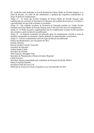 III - perda das aulas atribuídas na Escola Estadual de Ensino Médio de Período Integral, se se
tratar de docente, em razão de não atendimento a qualquer dos requisitos estabelecidos no
artigo 10 desta lei complementar.
Artigo 13 - As metas das Escolas Estaduais de Ensino Médio de Período Integral serão
estabelecidas em resolução do Secretário da Educação, que também deverá prever os critérios e
a periodicidade em que serão avaliados os resultados.
Artigo 14 - Nas unidades escolares da Secretaria da Educação poderão ser criadas Escolas
Estaduais de Ensino Médio de Período Integral, para os fins previstos nesta lei complementar.
Artigo 15 - O Poder Executivo regulamentará esta lei complementar no prazo de 60 (sessenta)
dias contados a partir da data de sua publicação.
Artigo 16 - As despesas resultantes da aplicação desta lei complementar correrão à conta de
dotações consignadas no orçamento vigente, podendo ser suplementadas, se necessário.
Artigo 17 - Esta lei complementar entra em vigor na data de sua publicação.
Palácio dos Bandeirantes, aos 4 de janeiro de 2012.
Geraldo Alckmin
Herman Jacobus Cornelis Voorwald
Secretário da Educação
Andrea Sandro Calabi
Secretário da Fazenda
Júlio Francisco Semeghini Neto
Secretário de Planejamento e Desenvolvimento Regional
Cibele Franzese
Secretária Adjunta respondendo pelo expediente da Secretaria de Gestão Pública
Sidney Estanislau Beraldo
Secretário-Chefe da Casa Civil
Publicada na Assessoria Técnico-Legislativa, aos 4 de dezembro de 2012.
 