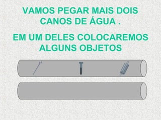 VAMOS PEGAR MAIS DOIS
CANOS DE ÁGUA .
EM UM DELES COLOCAREMOS
ALGUNS OBJETOS
 