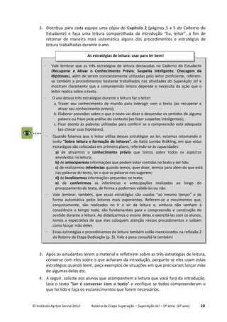 © Instituto Ayrton Senna 2012 Roteiro da Etapa Superação – SuperAção Já! – 5ª série (6º ano) 10
2. Distribua para cada equipe uma cópia do Capítulo 2 (páginas 3 a 5 do Caderno do
Estudante) e faça uma leitura compartilhada da introdução “Eu, leitor”, a fim de
retomar de maneira mais sistemática alguns dos procedimentos e estratégias de
leitura trabalhadas durante o ano.
3. Após os estudantes lerem o material e refletirem sobre as três estratégias de leitura,
converse com eles sobre o que acharam da introdução, pergunte se eles usam estas
estratégias quando leem, peça exemplos de situações em que precisaram lançar mão
de algumas delas etc.
4. A seguir, solicite aos alunos que acompanhem a leitura que você fará da introdução.
Leia o texto “Ler é conversar com o texto” e verifique se todos compreenderam o
que foi lido e faça os esclarecimentos que forem necessários.
⋅ Vale lembrar que as três estratégias de leitura destacadas no Caderno do Estudante
(Recuperar e Ativar o Conhecimento Prévio; Suspeita Inteligente; Checagem de
Hipóteses), além de serem constantemente utilizadas pelo leitor proficiente, referem-
se também a procedimentos bastante trabalhados nas atividades do SuperAção Já! e
mostram claramente que a compreensão leitora depende e necessita da ação que o
leitor realiza sobre o texto.
⋅ O uso dessas três estratégias durante a leitura faz o leitor:
a. Trazer seu conhecimento de mundo para interagir com o texto (ao recuperar e
ativar seu conhecimento prévio);
b. Elaborar previsões sobre o que o texto vai dizer e desvendar os sentidos de alguma
palavra ou frase pela análise do contexto (ao fazer suspeitas inteligentes);
c. Ficar atento às palavras utilizadas para conferir se a compreensão está adequada
(ao checar suas hipóteses).
⋅ Quando falamos que o leitor utiliza dessas estratégias ao ler, estamos retomando o
texto “Sobre leitura e formação de leitores”, de Katia Lomba Bräkling, em que estas
estratégias são colocadas em primeiro plano, referindo-se às capacidades:
a) de ativarmos o conhecimento prévio que temos sobre todos os aspectos
envolvidos na leitura;
b) de anteciparmos informações que podem estar contidas no texto a ser lido;
c) de realizarmos inferências quando lemos, quer dizer, lermos para além do que está
nas palavras do texto, ler o que as palavras nos sugerem;
d) de localizarmos informações presentes no texto;
e) de conferirmos as inferências e antecipações realizadas ao longo do
processamento do texto, de forma a podermos validá-las ou não.
⋅ Vale lembrar, também, que essas estratégias são usadas “ao mesmo tempo” e de
forma automática pelos leitores mais experientes. Referem-se a movimentos que,
conjuntamente, são realizados no ir e vir da leitura e, embora não venham à
consciência o tempo todo, são fundamentais para a compreensão e construção do
sentido durante a leitura. Ao didatizarmos o ensino delas e exercitá-las com os alunos,
temos a expectativa de que eles coloquem atenção nesses procedimentos e saibam
como lançar mão deles.
⋅ Estas estratégias e procedimentos de leitura também estão mencionados na reflexão 2
do Roteiro da Etapa Dedicação (p. 3). Vale a pena consultá-la também!
As estratégias de leitura: usar para ler bem!
 