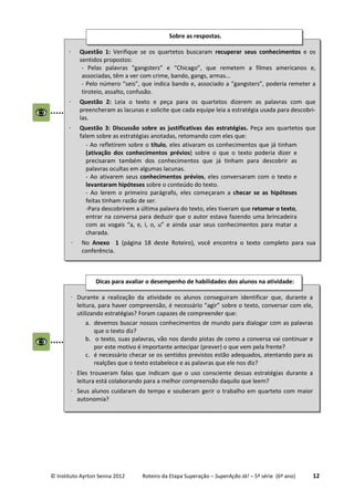 © Instituto Ayrton Senna 2012 Roteiro da Etapa Superação – SuperAção Já! – 5ª série (6º ano) 12
⋅ Durante a realização da atividade os alunos conseguiram identificar que, durante a
leitura, para haver compreensão, é necessário “agir” sobre o texto, conversar com ele,
utilizando estratégias? Foram capazes de compreender que:
a. devemos buscar nossos conhecimentos de mundo para dialogar com as palavras
que o texto diz?
b. o texto, suas palavras, vão nos dando pistas de como a conversa vai continuar e
por este motivo é importante antecipar (prever) o que vem pela frente?
c. é necessário checar se os sentidos previstos estão adequados, atentando para as
realções que o texto estabelece e as palavras que ele nos diz?
⋅ Eles trouxeram falas que indicam que o uso consciente dessas estratégias durante a
leitura está colaborando para a melhor compreensão daquilo que leem?
⋅ Seus alunos cuidaram do tempo e souberam gerir o trabalho em quarteto com maior
autonomia?
Dicas para avaliar o desempenho de habilidades dos alunos na atividade:
⋅ Questão 1: Verifique se os quartetos buscaram recuperar seus conhecimentos e os
sentidos propostos:
- Pelas palavras “gangsters” e “Chicago”, que remetem a filmes americanos e,
associadas, têm a ver com crime, bando, gangs, armas...
- Pelo número “seis”, que indica bando e, associado a “gangsters”, poderia remeter a
tiroteio, assalto, confusão.
⋅ Questão 2: Leia o texto e peça para os quartetos dizerem as palavras com que
preencheram as lacunas e solicite que cada equipe leia a estratégia usada para descobri-
las.
⋅ Questão 3: Discussão sobre as justificativas das estratégias. Peça aos quartetos que
falem sobre as estratégias anotadas, retomando com eles que:
- Ao refletirem sobre o título, eles ativaram os conhecimentos que já tinham
(ativação dos conhecimentos prévios) sobre o que o texto poderia dizer e
precisaram também dos conhecimentos que já tinham para descobrir as
palavras ocultas em algumas lacunas.
- Ao ativarem seus conhecimentos prévios, eles conversaram com o texto e
levantaram hipóteses sobre o conteúdo do texto.
- Ao lerem o primeiro parágrafo, eles começaram a checar se as hipóteses
feitas tinham razão de ser.
-Para descobrirem a última palavra do texto, eles tiveram que retomar o texto,
entrar na conversa para deduzir que o autor estava fazendo uma brincadeira
com as vogais “a, e, i, o, u” e ainda usar seus conhecimentos para matar a
charada.
⋅ No Anexo 1 (página 18 deste Roteiro), você encontra o texto completo para sua
conferência.
Sobre as respostas.
 